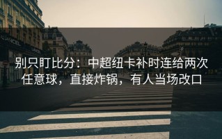 别只盯比分：中超纽卡补时连给两次任意球，直接炸锅，有人当场改口